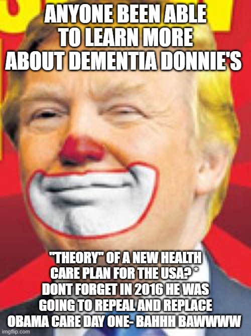 ass clown | ANYONE BEEN ABLE TO LEARN MORE ABOUT DEMENTIA DONNIE'S; "THEORY" OF A NEW HEALTH CARE PLAN FOR THE USA? * 
DONT FORGET IN 2016 HE WAS GOING TO REPEAL AND REPLACE OBAMA CARE DAY ONE- BAHHH BAWWWW | image tagged in donald trump the clown | made w/ Imgflip meme maker