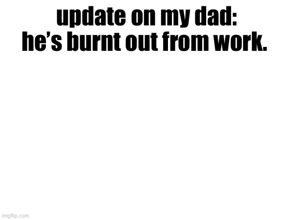 update on my dad: he’s burnt out from work. | made w/ Imgflip meme maker