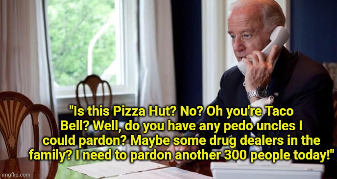 This is what Biden considers important? Pardoning drug dealers and criminal allies? | "Is this Pizza Hut? No? Oh you're Taco Bell? Well, do you have any pedo uncles I could pardon? Maybe some drug dealers in the family? I need to pardon another 300 people today!" | image tagged in president joe biden on the phone,liberal logic,stupid liberals,i beg your pardon,democratic party,dementia | made w/ Imgflip meme maker