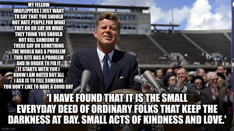 john f Kennedy | MY FELLOW IMGFLIPPERS I JUST WANT TO SAY THAT YOU SHOULD NOT HATE PEOPLE FOR WHAT THEY DO OR SAY OR WHAT THEY THINK YOU SHOULD NOT KILL SOMEONE IF THERE GAY OR SOMETHING THE WORLD HAS A PROBLEM THIS SITE HAS A PROBLEM AND IN ORDER TO FIX IT IT STARTS WITH YOU I KNOW I AM HATED BUT ALL I ASK IS TO TELL SOMEONE YOU DON'T LIKE TO HAVE A GOOD DAY; 'I HAVE FOUND THAT IT IS THE SMALL EVERYDAY DEED OF ORDINARY FOLKS THAT KEEP THE DARKNESS AT BAY. SMALL ACTS OF KINDNESS AND LOVE.' | image tagged in john f kennedy | made w/ Imgflip meme maker