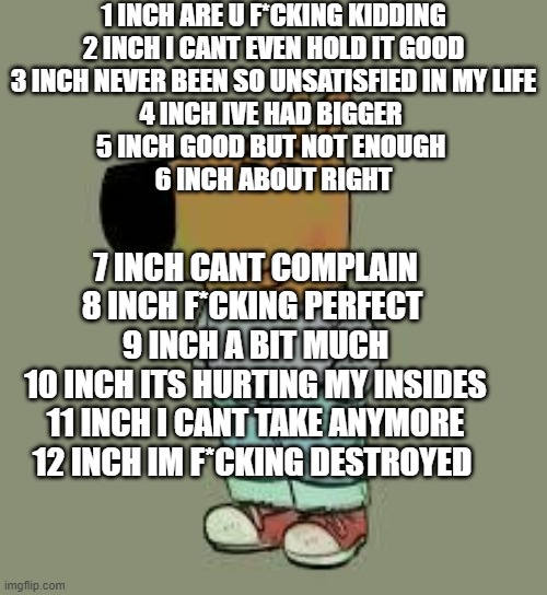 how i rate my subway sandwiches | 1 INCH ARE U F*CKING KIDDING
2 INCH I CANT EVEN HOLD IT GOOD
3 INCH NEVER BEEN SO UNSATISFIED IN MY LIFE
4 INCH IVE HAD BIGGER 
5 INCH GOOD BUT NOT ENOUGH 
6 INCH ABOUT RIGHT; 7 INCH CANT COMPLAIN
8 INCH F*CKING PERFECT 
9 INCH A BIT MUCH
10 INCH ITS HURTING MY INSIDES
11 INCH I CANT TAKE ANYMORE
12 INCH IM F*CKING DESTROYED | image tagged in low key just a chill guy | made w/ Imgflip meme maker