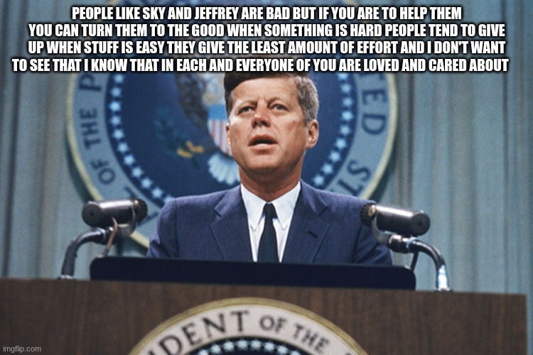 john f Kennedy | PEOPLE LIKE SKY AND JEFFREY ARE BAD BUT IF YOU ARE TO HELP THEM YOU CAN TURN THEM TO THE GOOD WHEN SOMETHING IS HARD PEOPLE TEND TO GIVE UP WHEN STUFF IS EASY THEY GIVE THE LEAST AMOUNT OF EFFORT AND I DON'T WANT TO SEE THAT I KNOW THAT IN EACH AND EVERYONE OF YOU ARE LOVED AND CARED ABOUT | image tagged in john f kennedy | made w/ Imgflip meme maker