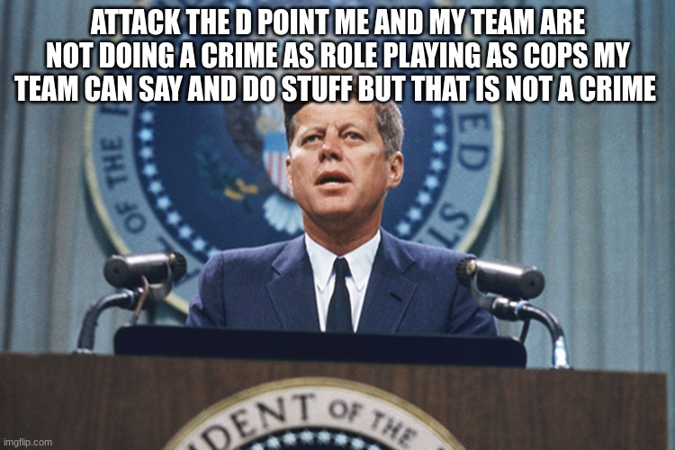 john f Kennedy | ATTACK THE D POINT ME AND MY TEAM ARE NOT DOING A CRIME AS ROLE PLAYING AS COPS MY TEAM CAN SAY AND DO STUFF BUT THAT IS NOT A CRIME | image tagged in john f kennedy | made w/ Imgflip meme maker