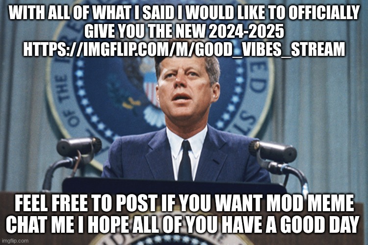 john f Kennedy | WITH ALL OF WHAT I SAID I WOULD LIKE TO OFFICIALLY
GIVE YOU THE NEW 2024-2025 HTTPS://IMGFLIP.COM/M/GOOD_VIBES_STREAM; FEEL FREE TO POST IF YOU WANT MOD MEME CHAT ME I HOPE ALL OF YOU HAVE A GOOD DAY | image tagged in john f kennedy | made w/ Imgflip meme maker