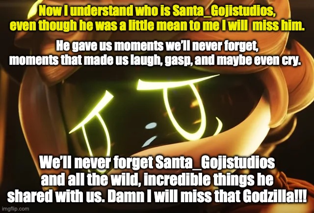 Sad letter for all | Now I understand who is Santa_Gojistudios, even though he was a little mean to me I will  miss him. He gave us moments we’ll never forget, moments that made us laugh, gasp, and maybe even cry. We’ll never forget Santa_Gojistudios and all the wild, incredible things he shared with us. Damn I will miss that Godzilla!!! | image tagged in murder drones,sad | made w/ Imgflip meme maker