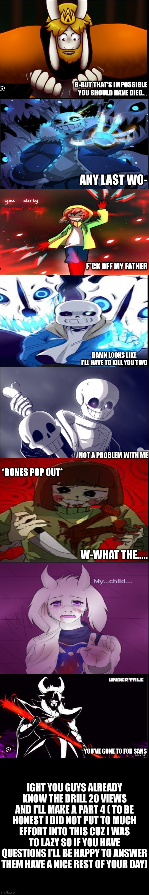 part 3 | B-BUT THAT'S IMPOSSIBLE YOU SHOULD HAVE DIED. ANY LAST WO-; F*CK OFF MY FATHER; DAMN LOOKS LIKE I'LL HAVE TO KILL YOU TWO; NOT A PROBLEM WITH ME; *BONES POP OUT*; W-WHAT THE..... YOU'VE GONE TO FOR SANS; IGHT YOU GUYS ALREADY KNOW THE DRILL 20 VIEWS AND I'LL MAKE A PART 4 ( TO BE HONEST I DID NOT PUT TO MUCH EFFORT INTO THIS CUZ I WAS TO LAZY SO IF YOU HAVE QUESTIONS I'LL BE HAPPY TO ANSWER THEM HAVE A NICE REST OF YOUR DAY) | image tagged in undertale - toriel,asgore vs sans,chara,undertale | made w/ Imgflip meme maker