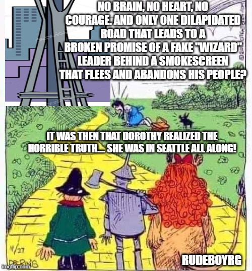 Wizard of OZ in Seattle | NO BRAIN, NO HEART, NO COURAGE. AND ONLY ONE DILAPIDATED ROAD THAT LEADS TO A BROKEN PROMISE OF A FAKE "WIZARD" LEADER BEHIND A SMOKESCREEN THAT FLEES AND ABANDONS HIS PEOPLE? IT WAS THEN THAT DOROTHY REALIZED THE HORRIBLE TRUTH.... SHE WAS IN SEATTLE ALL ALONG! RUDEBOYRG | image tagged in wizard of oz,dorothy,seattle,planet of the apes | made w/ Imgflip meme maker