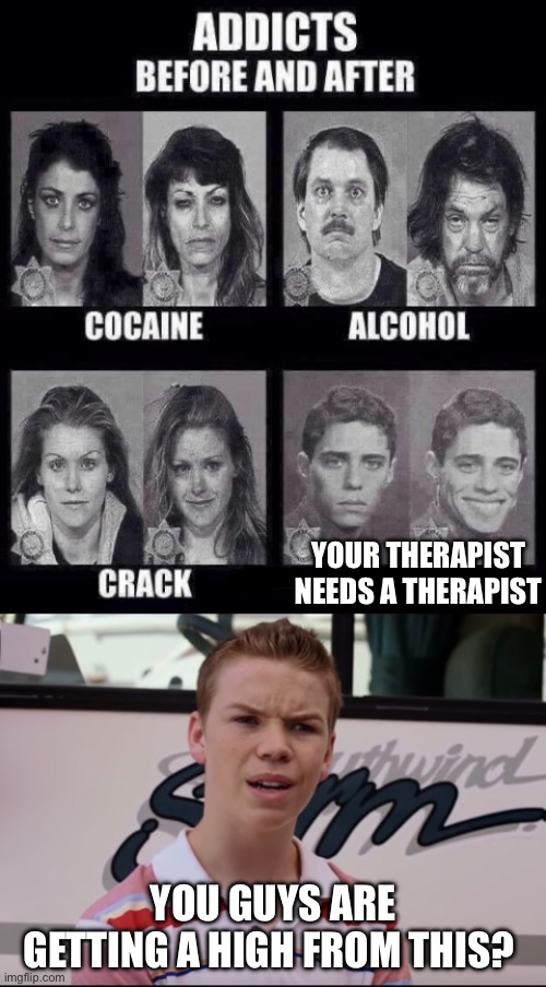 YOUR THERAPIST NEEDS A THERAPIST; YOU GUYS ARE GETTING A HIGH FROM THIS? | image tagged in addicts before and after,you guys are getting paid | made w/ Imgflip meme maker