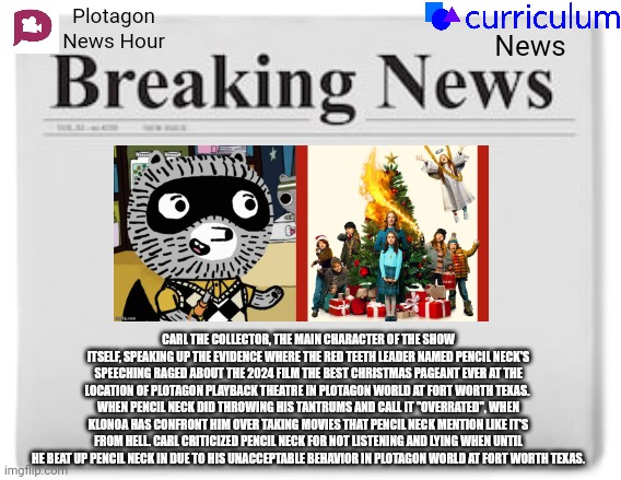 Breaking News | Plotagon News Hour; News; CARL THE COLLECTOR, THE MAIN CHARACTER OF THE SHOW ITSELF, SPEAKING UP THE EVIDENCE WHERE THE RED TEETH LEADER NAMED PENCIL NECK'S SPEECHING RAGED ABOUT THE 2024 FILM THE BEST CHRISTMAS PAGEANT EVER AT THE LOCATION OF PLOTAGON PLAYBACK THEATRE IN PLOTAGON WORLD AT FORT WORTH TEXAS.  WHEN PENCIL NECK DID THROWING HIS TANTRUMS AND CALL IT "OVERRATED", WHEN KLONOA HAS CONFRONT HIM OVER TAKING MOVIES THAT PENCIL NECK MENTION LIKE IT'S FROM HELL. CARL CRITICIZED PENCIL NECK FOR NOT LISTENING AND LYING WHEN UNTIL HE BEAT UP PENCIL NECK IN DUE TO HIS UNACCEPTABLE BEHAVIOR IN PLOTAGON WORLD AT FORT WORTH TEXAS. | image tagged in breaking news,the best christmas pageant ever,news,meme,carl the collector,mason velez | made w/ Imgflip meme maker