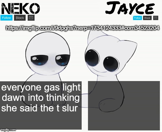 Neko and Jayce shared temp | https://imgflip.com/i/9dpghs?nerp=1734124333#com34523204; everyone gas light dawn into thinking she said the t slur | image tagged in neko and jayce shared temp | made w/ Imgflip meme maker