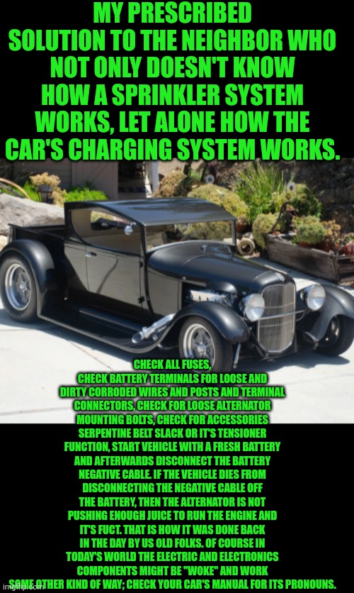 Funny | MY PRESCRIBED SOLUTION TO THE NEIGHBOR WHO NOT ONLY DOESN'T KNOW HOW A SPRINKLER SYSTEM WORKS, LET ALONE HOW THE CAR'S CHARGING SYSTEM WORKS. CHECK ALL FUSES, CHECK BATTERY TERMINALS FOR LOOSE AND DIRTY CORRODED WIRES AND POSTS AND TERMINAL CONNECTORS, CHECK FOR LOOSE ALTERNATOR MOUNTING BOLTS, CHECK FOR ACCESSORIES SERPENTINE BELT SLACK OR IT'S TENSIONER FUNCTION, START VEHICLE WITH A FRESH BATTERY AND AFTERWARDS DISCONNECT THE BATTERY NEGATIVE CABLE. IF THE VEHICLE DIES FROM DISCONNECTING THE NEGATIVE CABLE OFF THE BATTERY, THEN THE ALTERNATOR IS NOT PUSHING ENOUGH JUICE TO RUN THE ENGINE AND IT'S FUCT. THAT IS HOW IT WAS DONE BACK IN THE DAY BY US OLD FOLKS. OF COURSE IN TODAY'S WORLD THE ELECTRIC AND ELECTRONICS COMPONENTS MIGHT BE "WOKE" AND WORK SOME OTHER KIND OF WAY; CHECK YOUR CAR'S MANUAL FOR ITS PRONOUNS. | image tagged in funny,mechanic,car,electrical,charger,pronouns | made w/ Imgflip meme maker