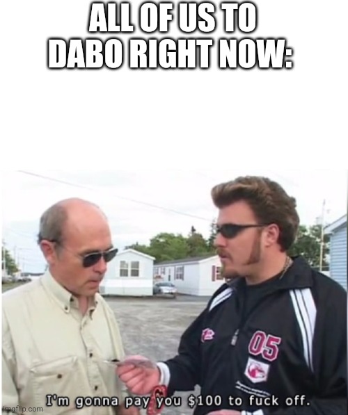 I'm gonna pay you $100 to fuck off | ALL OF US TO DABO RIGHT NOW: | image tagged in i'm gonna pay you 100 to fuck off | made w/ Imgflip meme maker