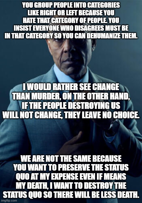 No, we are not the same | YOU GROUP PEOPLE INTO CATEGORIES LIKE RIGHT OR LEFT BECAUSE YOU HATE THAT CATEGORY OF PEOPLE. YOU INSIST EVERYONE WHO DISAGREES MUST BE IN THAT CATEGORY SO YOU CAN DEHUMANIZE THEM. I WOULD RATHER SEE CHANGE THAN MURDER, ON THE OTHER HAND, IF THE PEOPLE DESTROYING US WILL NOT CHANGE, THEY LEAVE NO CHOICE. WE ARE NOT THE SAME BECAUSE YOU WANT TO PRESERVE THE STATUS QUO AT MY EXPENSE EVEN IF MEANS MY DEATH, I WANT TO DESTROY THE STATUS QUO SO THERE WILL BE LESS DEATH. | image tagged in no we are not the same | made w/ Imgflip meme maker