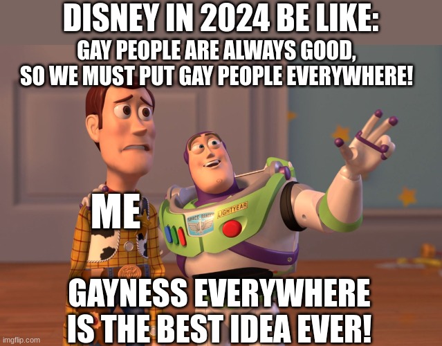 X, X Everywhere Meme | DISNEY IN 2024 BE LIKE:; GAY PEOPLE ARE ALWAYS GOOD, SO WE MUST PUT GAY PEOPLE EVERYWHERE! ME; GAYNESS EVERYWHERE IS THE BEST IDEA EVER! | image tagged in memes,x x everywhere | made w/ Imgflip meme maker