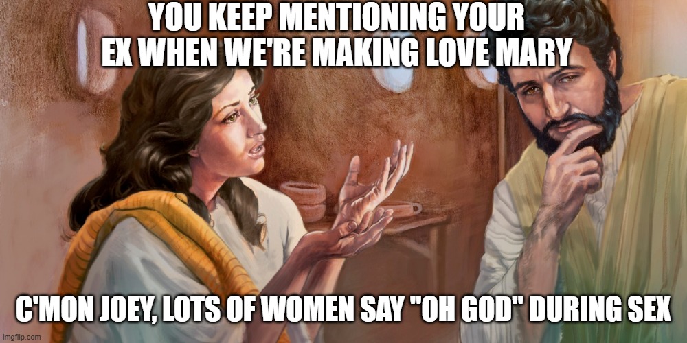 Jesus, Mary and Joseph | YOU KEEP MENTIONING YOUR EX WHEN WE'RE MAKING LOVE MARY; C'MON JOEY, LOTS OF WOMEN SAY "OH GOD" DURING SEX | image tagged in mary and joseph bible | made w/ Imgflip meme maker