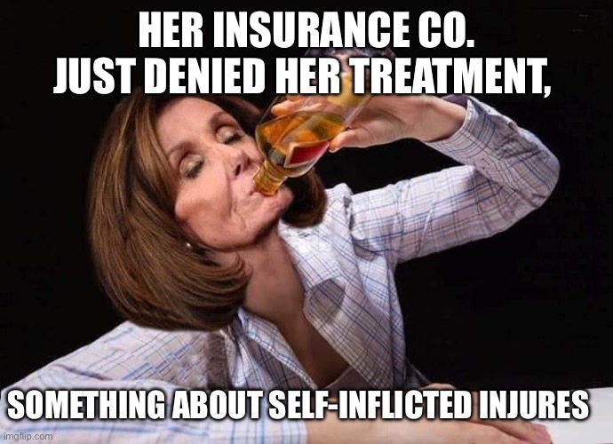 Nancy Pelosi Drunk | HER INSURANCE CO. JUST DENIED HER TREATMENT, SOMETHING ABOUT SELF-INFLICTED INJURES | image tagged in nancy pelosi drunk | made w/ Imgflip meme maker