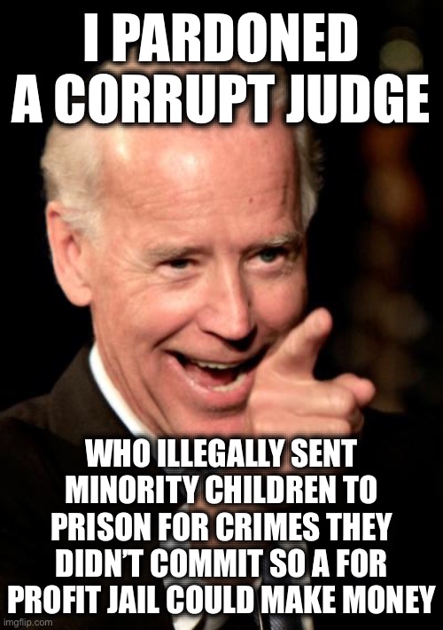 The Judge Accepted $2,600,000 in Bribes to Send Children to Jail for Crimes They Didn’t Commit. Several Committed Suicide!!! | I PARDONED A CORRUPT JUDGE; WHO ILLEGALLY SENT MINORITY CHILDREN TO PRISON FOR CRIMES THEY DIDN’T COMMIT SO A FOR PROFIT JAIL COULD MAKE MONEY | image tagged in memes,smilin biden,liberal logic,liberal hypocrisy,police state | made w/ Imgflip meme maker