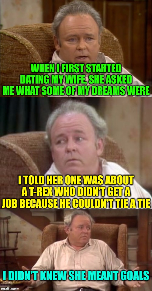 The Extreme mixed up | WHEN I FIRST STARTED DATING MY WIFE, SHE ASKED ME WHAT SOME OF MY DREAMS WERE; I TOLD HER ONE WAS ABOUT A T-REX WHO DIDN'T GET A JOB BECAUSE HE COULDN'T TIE A TIE; I DIDN'T KNEW SHE MEANT GOALS | image tagged in bad pun archie bunker | made w/ Imgflip meme maker