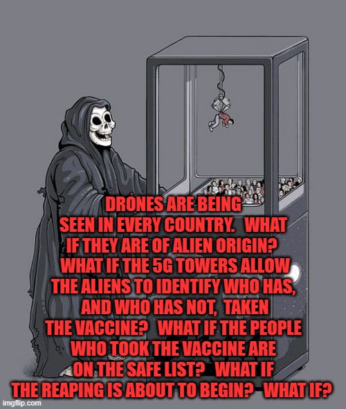 Grim Reaper Claw Machine | DRONES ARE BEING SEEN IN EVERY COUNTRY.   WHAT IF THEY ARE OF ALIEN ORIGIN?   WHAT IF THE 5G TOWERS ALLOW THE ALIENS TO IDENTIFY WHO HAS,  AND WHO HAS NOT,  TAKEN THE VACCINE?   WHAT IF THE PEOPLE WHO TOOK THE VACCINE ARE ON THE SAFE LIST?   WHAT IF THE REAPING IS ABOUT TO BEGIN?   WHAT IF? | image tagged in grim reaper claw machine | made w/ Imgflip meme maker