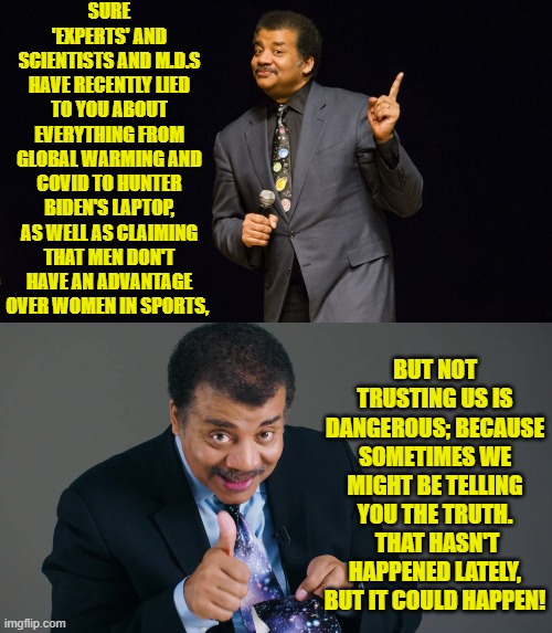 Leftist Dr. Neil deGrasse Tyson is a hoot!  Only he doesn't MEAN to be. | SURE 'EXPERTS' AND SCIENTISTS AND M.D.S HAVE RECENTLY LIED TO YOU ABOUT EVERYTHING FROM GLOBAL WARMING AND COVID TO HUNTER BIDEN'S LAPTOP, AS WELL AS CLAIMING THAT MEN DON'T HAVE AN ADVANTAGE OVER WOMEN IN SPORTS, BUT NOT TRUSTING US IS DANGEROUS; BECAUSE SOMETIMES WE MIGHT BE TELLING YOU THE TRUTH.  THAT HASN'T HAPPENED LATELY, BUT IT COULD HAPPEN! | image tagged in yep | made w/ Imgflip meme maker