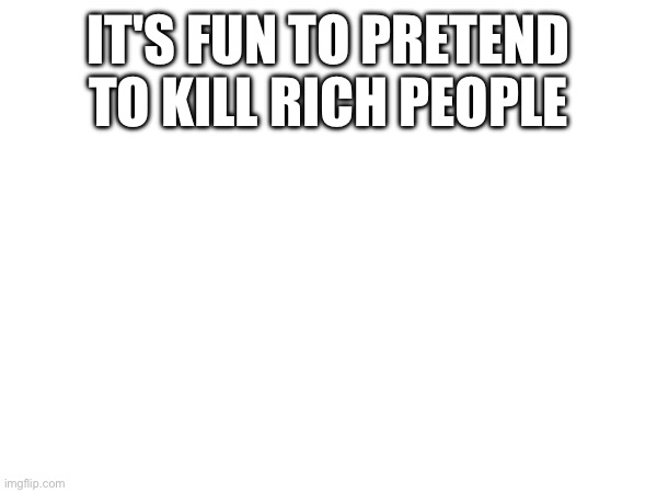 IT'S FUN TO PRETEND TO KILL RICH PEOPLE | made w/ Imgflip meme maker