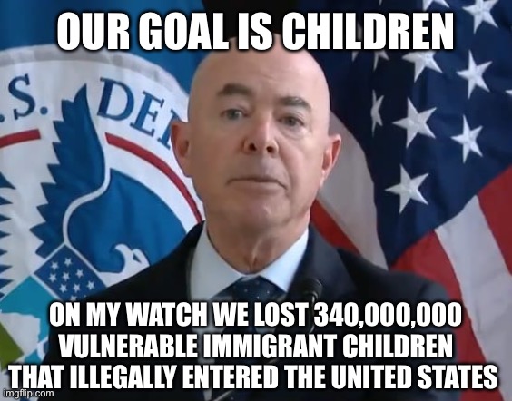 Moron Mayorkas | OUR GOAL IS CHILDREN; ON MY WATCH WE LOST 340,000,000 VULNERABLE IMMIGRANT CHILDREN THAT ILLEGALLY ENTERED THE UNITED STATES | image tagged in moron mayorkas,liberal logic,liberal hypocrisy,stupid liberals | made w/ Imgflip meme maker