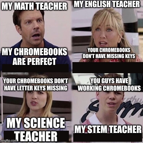 pov you forget your Chromebook at home | MY ENGLISH TEACHER; MY MATH TEACHER; MY CHROMEBOOKS ARE PERFECT; YOUR CHROMEBOOKS DON'T HAVE MISSING KEYS; YOU GUYS HAVE WORKING CHROMEBOOKS; YOUR CHROMEBOOKS DON'T HAVE LETTER KEYS MISSING; MY STEM TEACHER; MY SCIENCE TEACHER | image tagged in you guys are getting paid template | made w/ Imgflip meme maker