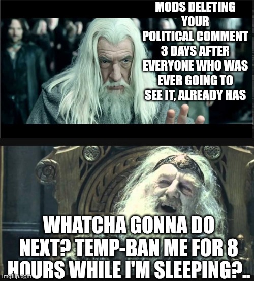 You have no power here | MODS DELETING YOUR POLITICAL COMMENT 3 DAYS AFTER EVERYONE WHO WAS EVER GOING TO SEE IT, ALREADY HAS; WHATCHA GONNA DO NEXT? TEMP-BAN ME FOR 8 HOURS WHILE I'M SLEEPING?.. | image tagged in you have no power here | made w/ Imgflip meme maker