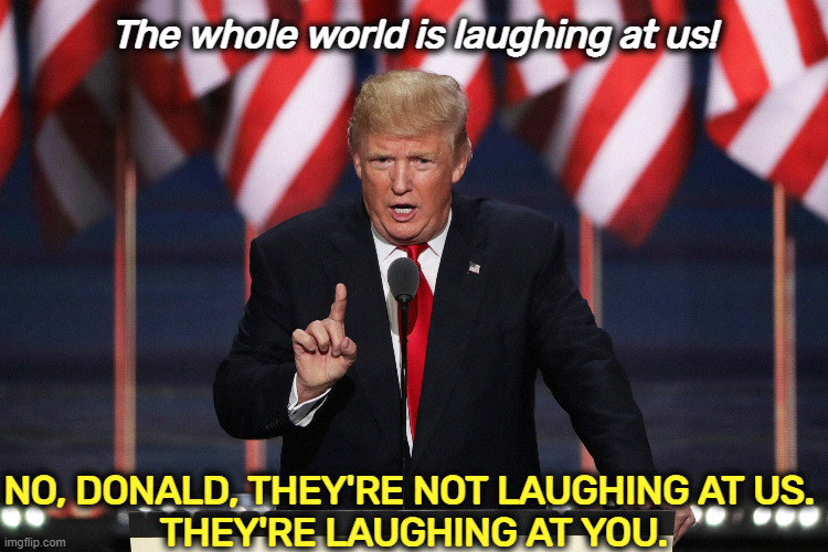 The whole world is laughing at us! NO, DONALD, THEY'RE NOT LAUGHING AT US. 
THEY'RE LAUGHING AT YOU. | image tagged in trump,laughing,world,america,fool | made w/ Imgflip meme maker