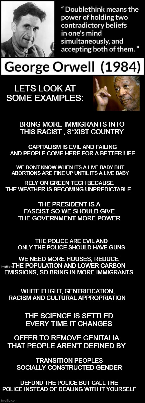 LETS LOOK AT SOME EXAMPLES:; BRING MORE IMMIGRANTS INTO THIS RACIST , S*XIST COUNTRY; CAPITALISM IS EVIL AND FAILING AND PEOPLE COME HERE FOR A BETTER LIFE; WE DONT KNOW WHEN ITS A LIVE BABY BUT ABORTIONS ARE FINE UP UNTIL ITS A LIVE BABY; RELY ON GREEN TECH BECAUSE THE WEATHER IS BECOMING UNPREDICTABLE; THE PRESIDENT IS A FASCIST SO WE SHOULD GIVE THE GOVERNMENT MORE POWER; THE POLICE ARE EVIL AND ONLY THE POLICE SHOULD HAVE GUNS; WE NEED MORE HOUSES, REDUCE THE POPULATION AND LOWER CARBON EMISSIONS, SO BRING IN MORE IMMIGRANTS; WHITE FLIGHT, GENTRIFICATION, RACISM AND CULTURAL APPROPRIATION; THE SCIENCE IS SETTLED EVERY TIME IT CHANGES; OFFER TO REMOVE GENITALIA THAT PEOPLE AREN'T DEFINED BY; TRANSITION PEOPLES SOCIALLY CONSTRUCTED GENDER; DEFUND THE POLICE BUT CALL THE POLICE INSTEAD OF DEALING WITH IT YOURSELF | image tagged in double long black template | made w/ Imgflip meme maker