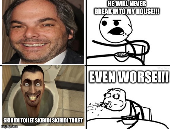 He will never | HE WILL NEVER BREAK INTO MY HOUSE!!! EVEN WORSE!!! SKIBIDI TOILET SKIBIDI SKIBIDI TOILET | image tagged in he will never | made w/ Imgflip meme maker