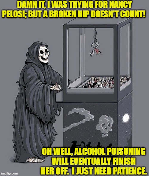 Some day, it's a given. | DAMN IT, I WAS TRYING FOR NANCY PELOSI; BUT A BROKEN HIP DOESN'T COUNT! OH WELL, ALCOHOL POISONING WILL EVENTUALLY FINISH HER OFF.  I JUST NEED PATIENCE. | image tagged in grim reaper claw machine | made w/ Imgflip meme maker