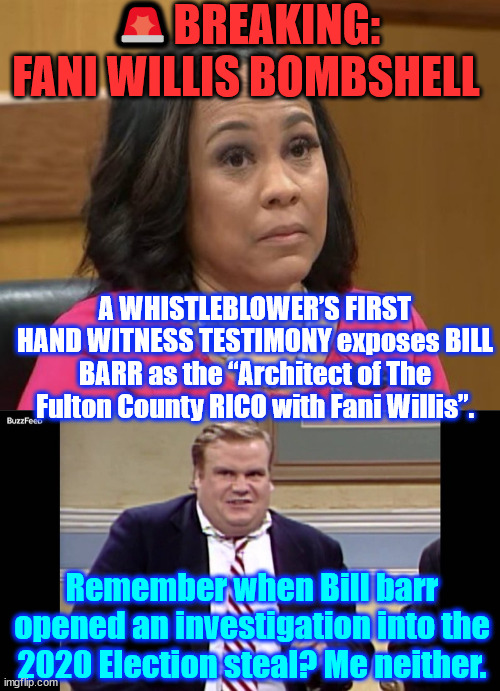 BILL BARR is the “Architect of The Fulton County RICO with Fani Willis”. | 🚨BREAKING: FANI WILLIS BOMBSHELL; A WHISTLEBLOWER’S FIRST HAND WITNESS TESTIMONY exposes BILL BARR as the “Architect of The Fulton County RICO with Fani Willis”. Remember when Bill barr opened an investigation into the 2020 Election steal? Me neither. | image tagged in fani willis,bill barr,fulton county rico farse | made w/ Imgflip meme maker