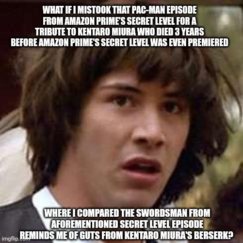 Conspiracy Keanu | WHAT IF I MISTOOK THAT PAC-MAN EPISODE FROM AMAZON PRIME'S SECRET LEVEL FOR A TRIBUTE TO KENTARO MIURA WHO DIED 3 YEARS BEFORE AMAZON PRIME'S SECRET LEVEL WAS EVEN PREMIERED; WHERE I COMPARED THE SWORDSMAN FROM AFOREMENTIONED SECRET LEVEL EPISODE REMINDS ME OF GUTS FROM KENTARO MIURA'S BERSERK? | image tagged in memes,conspiracy keanu,pacman,berserk,tribute,secret level | made w/ Imgflip meme maker