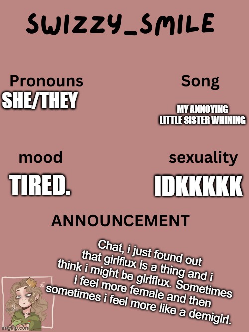 idk | SHE/THEY; MY ANNOYING LITTLE SISTER WHINING; IDKKKKK; TIRED. Chat, i just found out that girlflux is a thing and i think i might be girlflux. Sometimes i feel more female and then sometimes i feel more like a demigirl. | image tagged in swizzy_smile's announcement template | made w/ Imgflip meme maker