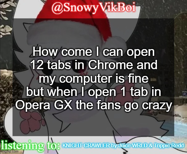 VikBoi Boykisser Christmas Temp | How come I can open 12 tabs in Chrome and my computer is fine but when I open 1 tab in Opera GX the fans go crazy; KNIGHT CRAWLER by Juice WRLD & Trippie Redd | image tagged in vikboi boykisser christmas temp | made w/ Imgflip meme maker