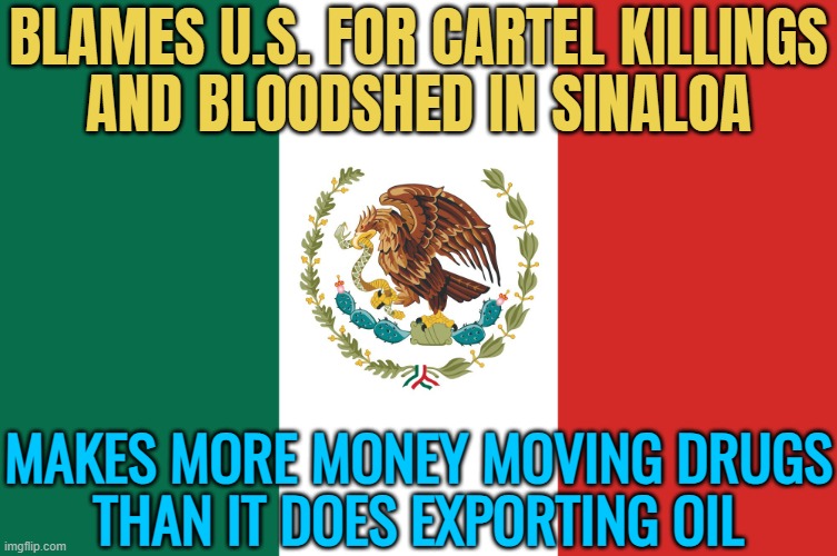 Mexico Blames U.S. For Sinaloa Violence | BLAMES U.S. FOR CARTEL KILLINGS
AND BLOODSHED IN SINALOA; MAKES MORE MONEY MOVING DRUGS
THAN IT DOES EXPORTING OIL | image tagged in mexico,breaking news,drugs,war on drugs,mexico wall,donald trump | made w/ Imgflip meme maker