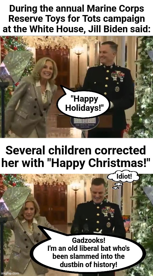 The kids are all right | During the annual Marine Corps
Reserve Toys for Tots campaign
at the White House, Jill Biden said:; "Happy
Holidays!"; Several children corrected her with "Happy Christmas!"; Idiot! Gadzooks!
I'm an old liberal bat who's
been slammed into the
dustbin of history! | image tagged in memes,jill biden,happy holidays,democrats,anti christian,christmas | made w/ Imgflip meme maker