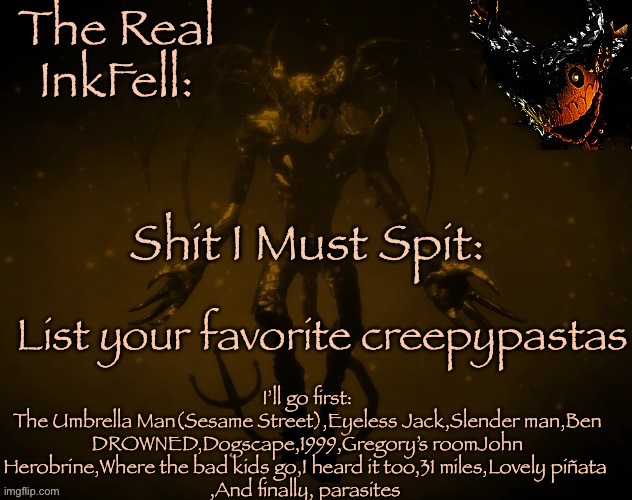 The Real Ink Fell Temp | I’ll go first:
The Umbrella Man(Sesame Street),Eyeless Jack,Slender man,Ben DROWNED,Dogscape,1999,Gregory’s roomJohn
Herobrine,Where the bad kids go,I heard it too,31 miles,Lovely piñata 
,And finally, parasites; List your favorite creepypastas | image tagged in the real ink fell temp | made w/ Imgflip meme maker