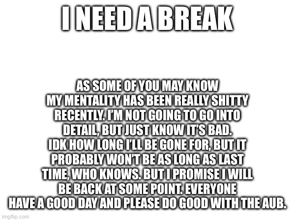 Sorry. It’s for the better | I NEED A BREAK; AS SOME OF YOU MAY KNOW MY MENTALITY HAS BEEN REALLY SHITTY RECENTLY. I’M NOT GOING TO GO INTO DETAIL, BUT JUST KNOW IT’S BAD. IDK HOW LONG I’LL BE GONE FOR, BUT IT PROBABLY WON’T BE AS LONG AS LAST TIME, WHO KNOWS. BUT I PROMISE I WILL BE BACK AT SOME POINT. EVERYONE HAVE A GOOD DAY AND PLEASE DO GOOD WITH THE AUB. | image tagged in fun,memes | made w/ Imgflip meme maker