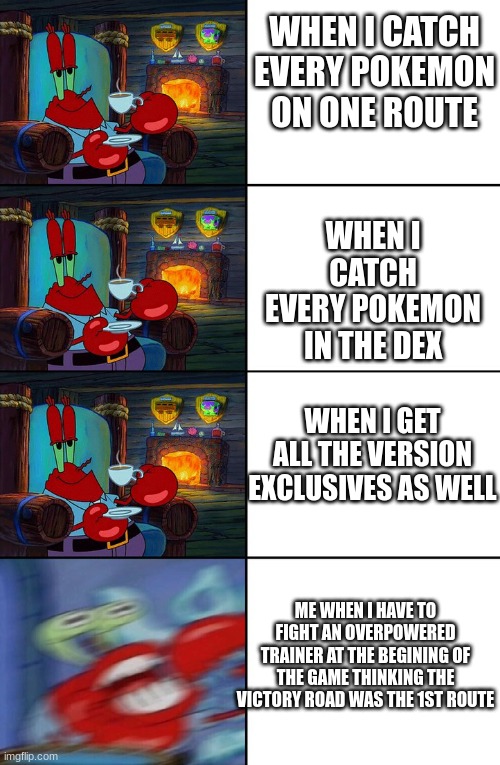 Pokemon | WHEN I CATCH EVERY POKEMON ON ONE ROUTE; WHEN I CATCH EVERY POKEMON IN THE DEX; WHEN I GET ALL THE VERSION EXCLUSIVES AS WELL; ME WHEN I HAVE TO FIGHT AN OVERPOWERED TRAINER AT THE BEGINING OF THE GAME THINKING THE VICTORY ROAD WAS THE 1ST ROUTE | image tagged in shocked mr krabs | made w/ Imgflip meme maker