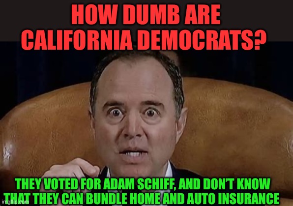 Unsolved Mysteries | HOW DUMB ARE CALIFORNIA DEMOCRATS? THEY VOTED FOR ADAM SCHIFF, AND DON’T KNOW THAT THEY CAN BUNDLE HOME AND AUTO INSURANCE | image tagged in adam schiff,democrats,incompetence,liar,california | made w/ Imgflip meme maker