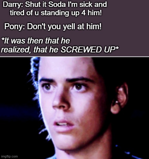 The Outsiders | Darry: Shut it Soda I'm sick and
 tired of u standing up 4 him! Pony: Don't you yell at him! *It was then that he realized, that he SCREWED UP* | image tagged in funny | made w/ Imgflip meme maker