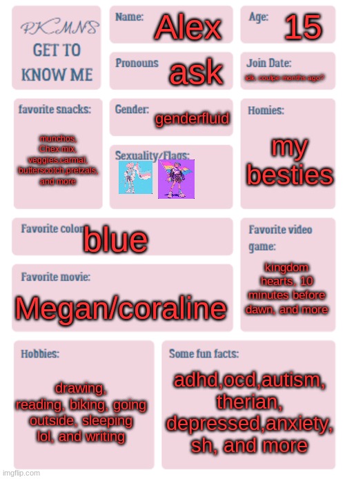 PKMN's Get to Know Me | 15; Alex; ask; idk, coulpe months ago? genderfluid; my besties; munchos, Chex mix, veggies,carmal, butterscotch,pretzals, and more; blue; kingdom hearts, 10 minutes before dawn, and more; Megan/coraline; drawing, reading, biking, going outside, sleeping lol, and writing; adhd,ocd,autism, therian, depressed,anxiety, sh, and more | image tagged in pkmn's get to know me | made w/ Imgflip meme maker