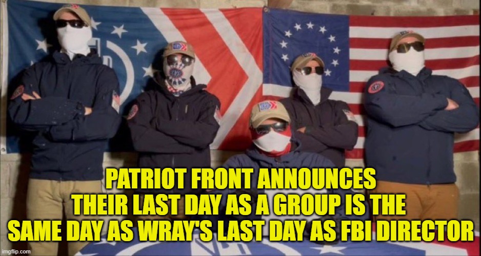 Patriot Front is the FBI | PATRIOT FRONT ANNOUNCES
THEIR LAST DAY AS A GROUP IS THE 
SAME DAY AS WRAY'S LAST DAY AS FBI DIRECTOR | image tagged in fbi investigation,fbi,swamp,deep state,maga,white supremacists | made w/ Imgflip meme maker