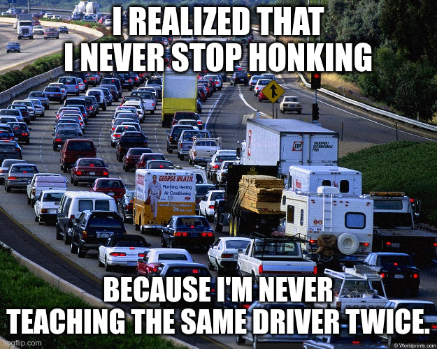 honking | I REALIZED THAT I NEVER STOP HONKING; BECAUSE I'M NEVER TEACHING THE SAME DRIVER TWICE. | image tagged in traffic jam | made w/ Imgflip meme maker