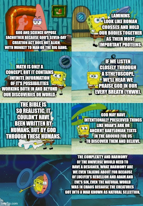 Science does not point out God as unreal. QUITE THE OPPISITE!!! | LAMININS LOOK LIKE ROMAN CROSSES AND HOLD OUR BODIES TOGETHER AS THEIR MOST IMPORTANT PROTEINS. GOD AND SCIENCE OPPOSE EACHOTHER BECAUSE GOD'S SEVEN-DAY CREATION ACT DOES NOT ALIGN WITH MONKEY TO MAN OR THE BIG BANG. IF WE LISTEN CLOSELY THROUGH A STHETOSCOPE, WE'LL HEAR WE PRAISE GOD IN OUR EVERY BREATH (YHWH). MATH IS ONLY A CONCEPT, BUT IT CONTAINS INFINITE INFORMATION OF IT'S POSSIBILITIES WORKING BOTH IN AND BEYOND OUR DISCOVERIES OR WORLD. THE BIBLE IS SO REALISTIC, IT COULDN'T HAVE BEEN WRITTEN BY HUMANS, BUT BY GOD THROUGH THESE HUMANS. GOD MAY HAVE INTENTIONALLY PRESERVED THINGS LIKE NOAH'S ARK OR ANCIENT BABYLONIAN TEXTS IN THE GROUND FOR US TO DISCOVER THEM AND BELIEVE. THE COMPLEXITY AND HARMOMY OF THE UNIVERSE WOULD NEED TO HAVE A DESIGNER. WHAT HARMOMY ARE WE EVEN TALKING ABOUT FOR BECAUSE OF LUCIFER'S REBELLION AND ADAM AND EVE'S SIN, EVEN THE NATURAL WORLD WAS IN CHAOS BECAUSE THE CREATURES GOT INTO A WAR KNOWN AS NATURAL SELECTION. | image tagged in god,science,believe,discovery | made w/ Imgflip meme maker