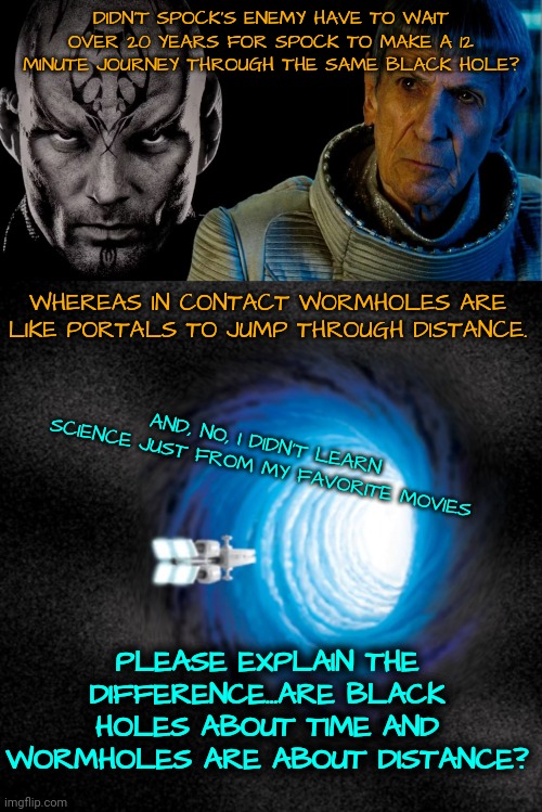 Time vs Distance | DIDN'T SPOCK'S ENEMY HAVE TO WAIT OVER 20 YEARS FOR SPOCK TO MAKE A 12 MINUTE JOURNEY THROUGH THE SAME BLACK HOLE? WHEREAS IN CONTACT WORMHOLES ARE LIKE PORTALS TO JUMP THROUGH DISTANCE. AND, NO, I DIDN'T LEARN SCIENCE JUST FROM MY FAVORITE MOVIES; PLEASE EXPLAIN THE DIFFERENCE...ARE BLACK HOLES ABOUT TIME AND WORMHOLES ARE ABOUT DISTANCE? | image tagged in wormholes,black holes,time,distance | made w/ Imgflip meme maker