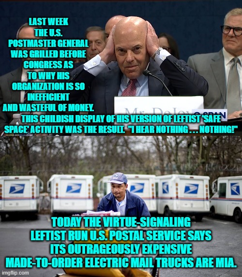 Just business as usual inside any leftist run administration, period. | LAST WEEK THE U.S. POSTMASTER GENERAL WAS GRILLED BEFORE CONGRESS AS TO WHY HIS ORGANIZATION IS SO INEFFICIENT AND WASTEFUL OF MONEY. THIS CHILDISH DISPLAY OF HIS VERSION OF LEFTIST 'SAFE SPACE' ACTIVITY WAS THE RESULT.  "I HEAR NOTHING . . . NOTHING!"; TODAY THE VIRTUE-SIGNALING LEFTIST RUN U.S. POSTAL SERVICE SAYS ITS OUTRAGEOUSLY EXPENSIVE MADE-TO-ORDER ELECTRIC MAIL TRUCKS ARE MIA. | image tagged in yep | made w/ Imgflip meme maker