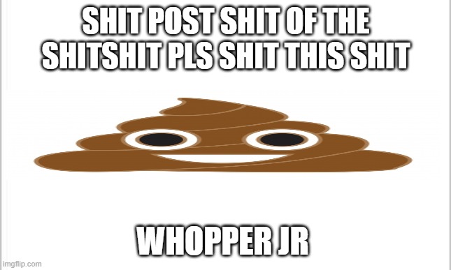 white background | SHIT POST SHIT OF THE SHITSHIT PLS SHIT THIS SHIT; WHOPPER JR | image tagged in white background | made w/ Imgflip meme maker